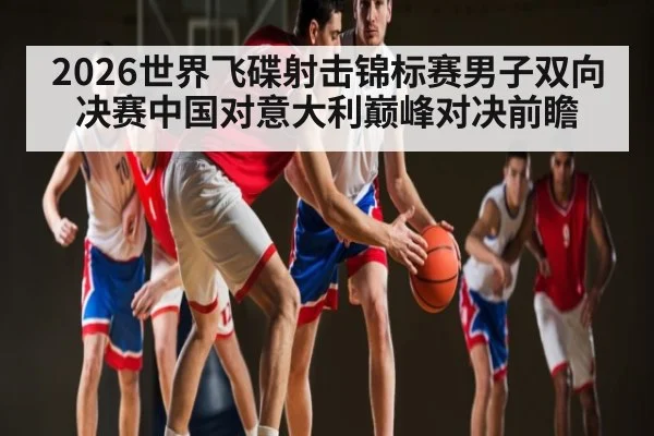 2026世界飞碟射击锦标赛男子双向决赛中国对意大利巅峰对决前瞻