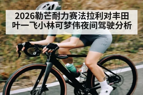2026勒芒耐力赛法拉利对丰田叶一飞小林可梦伟夜间驾驶分析