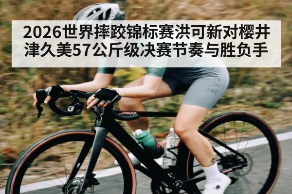2026世界摔跤锦标赛洪可新对樱井津久美57公斤级决赛节奏与胜负手