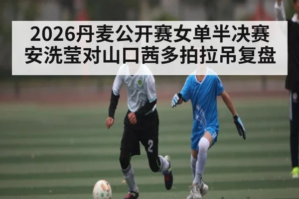 2026丹麦公开赛女单半决赛安洗莹对山口茜多拍拉吊复盘